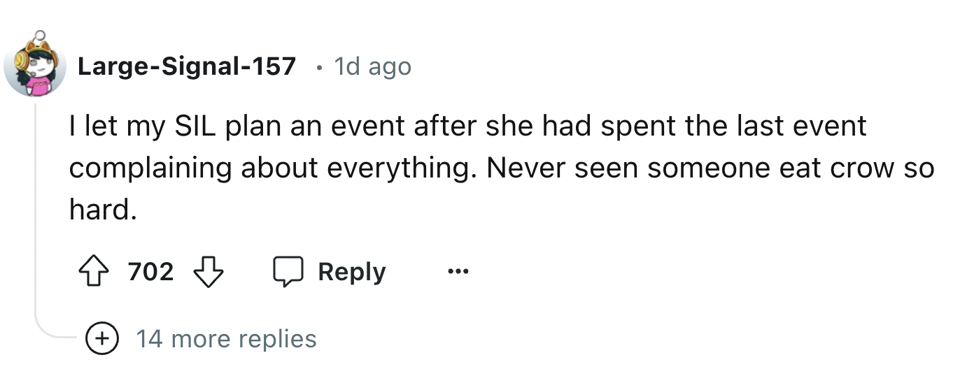 number - LargeSignal157 1d ago I let my Sil plan an event after she had spent the last event complaining about everything. Never seen someone eat crow so hard. 702 14 more replies